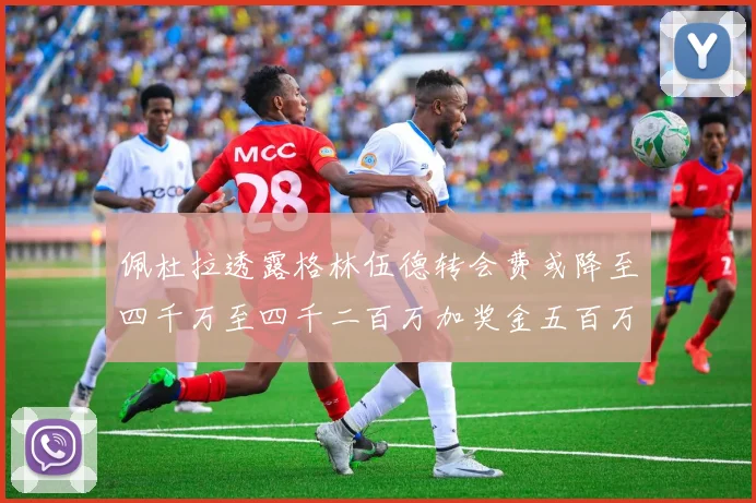 佩杜拉透露格林伍德转会费或降至四千万至四千二百万加奖金五百万至六百万