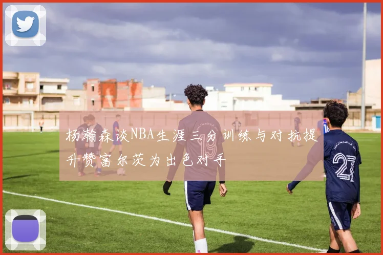 杨瀚森谈NBA生涯三分训练与对抗提升赞富尔茨为出色对手