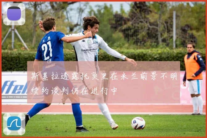 斯基拉透露托莫里在米兰前景不明续约谈判仍在进行中