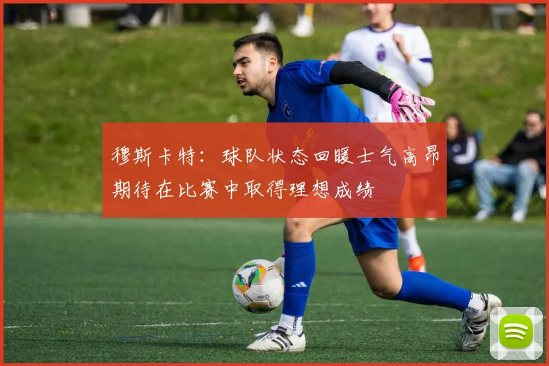 穆斯卡特：球队状态回暖士气高昂期待在比赛中取得理想成绩