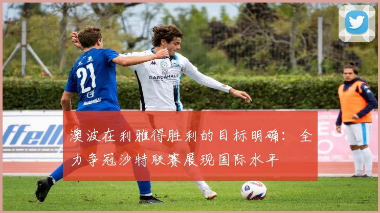 澳波在利雅得胜利的目标明确：全力争冠沙特联赛展现国际水平