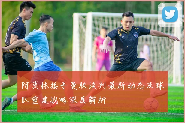 阿莫林接手曼联谈判最新动态及球队重建战略深度解析
