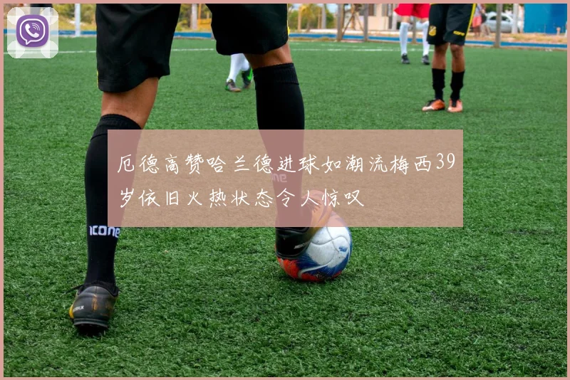 厄德高赞哈兰德进球如潮流梅西39岁依旧火热状态令人惊叹