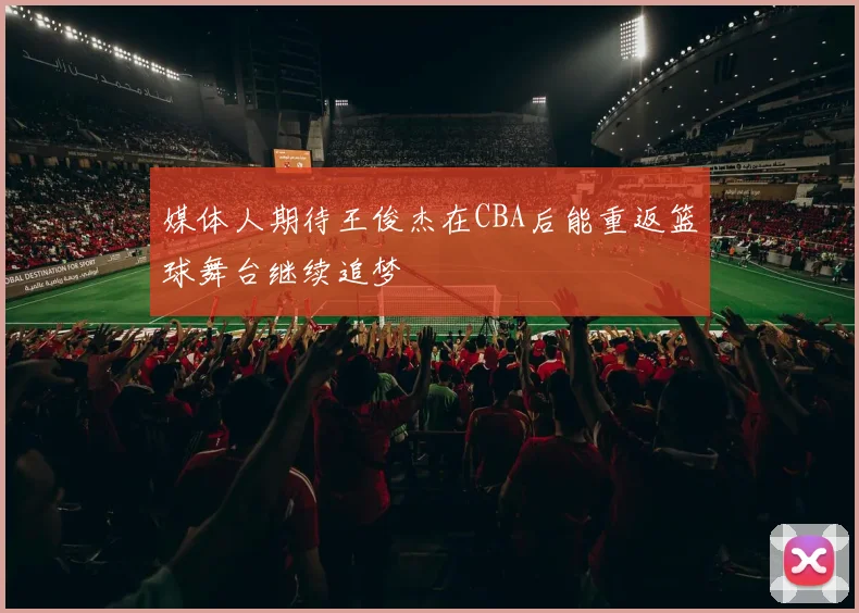 媒体人期待王俊杰在CBA后能重返篮球舞台继续追梦