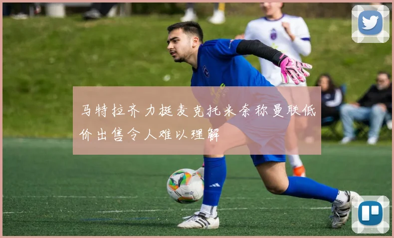马特拉齐力挺麦克托米奈称曼联低价出售令人难以理解