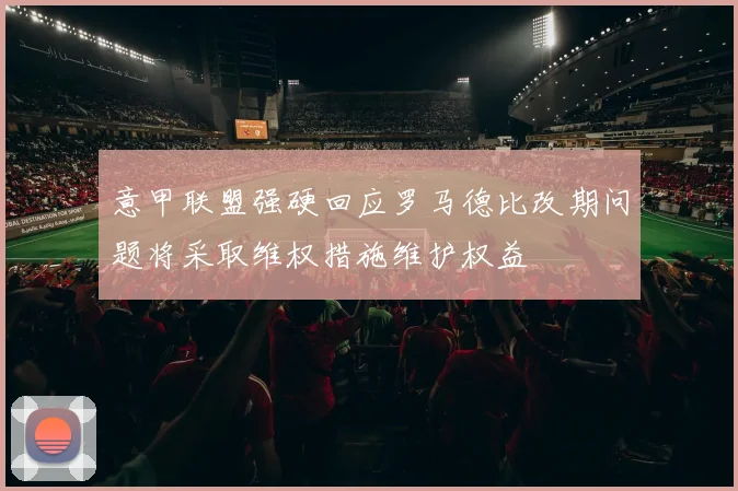 意甲联盟强硬回应罗马德比改期问题将采取维权措施维护权益