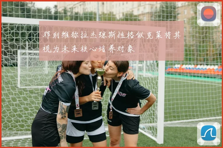 邓利维称拉杰琼斯性格似克莱将其视为未来核心培养对象