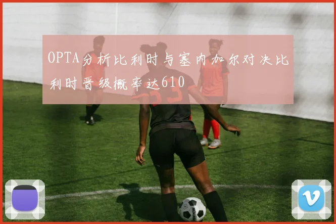 OPTA分析比利时与塞内加尔对决比利时晋级概率达610