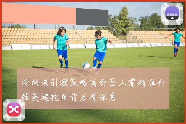 海纳谈引援策略高价签人需精准补强英超挖角背后有深意