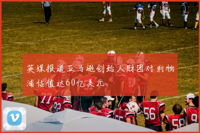 英媒报道亚马逊创始人财团对利物浦估值达60亿美元