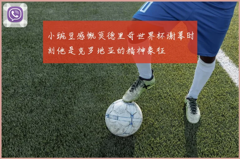 小豌豆感慨莫德里奇世界杯谢幕时刻他是克罗地亚的精神象征