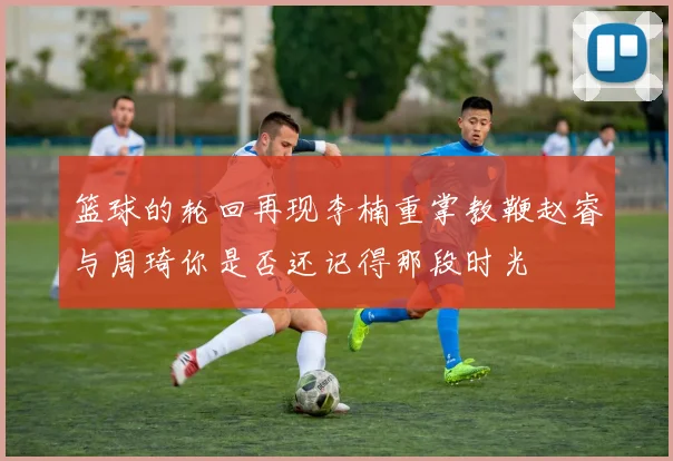篮球的轮回再现李楠重掌教鞭赵睿与周琦你是否还记得那段时光