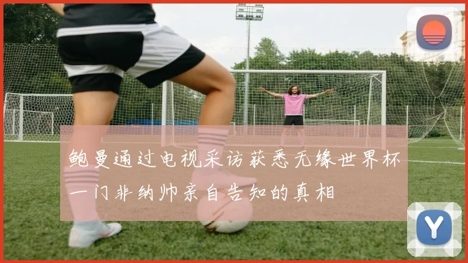 鲍曼通过电视采访获悉无缘世界杯一门非纳帅亲自告知的真相