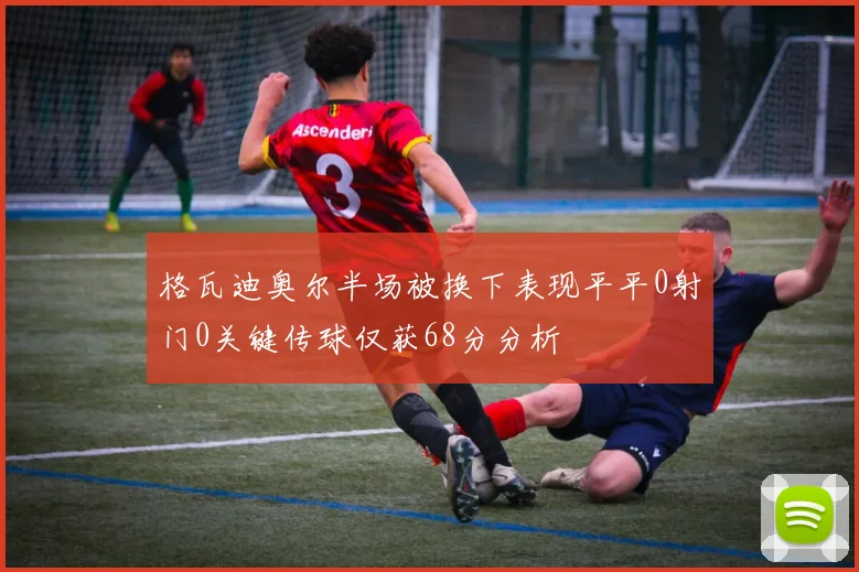 格瓦迪奥尔半场被换下表现平平0射门0关键传球仅获68分分析