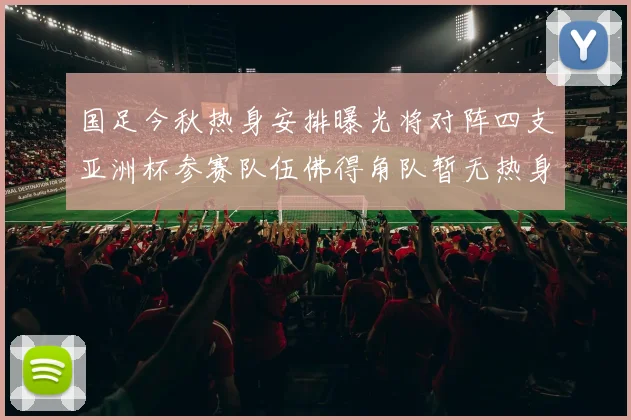 国足今秋热身安排曝光将对阵四支亚洲杯参赛队伍佛得角队暂无热身计划