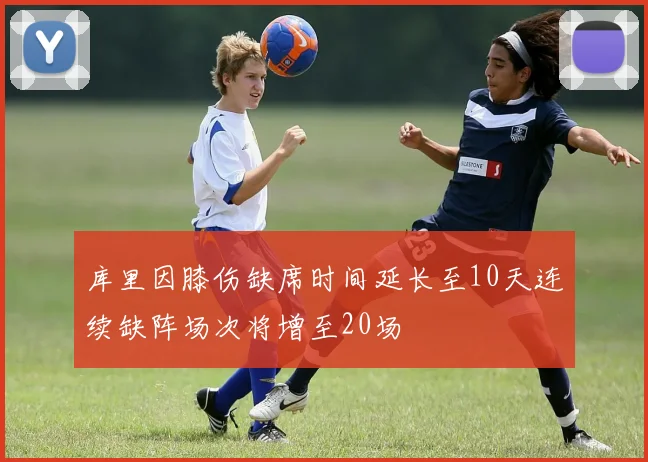 库里因膝伤缺席时间延长至10天连续缺阵场次将增至20场