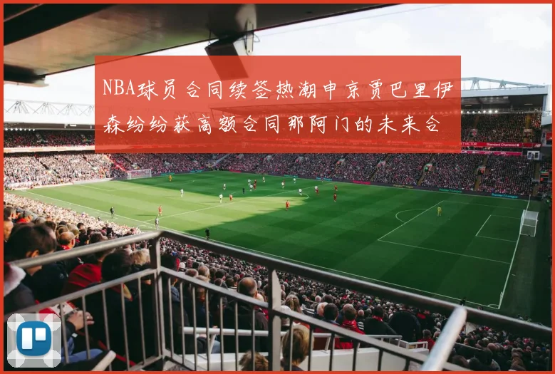NBA球员合同续签热潮申京贾巴里伊森纷纷获高额合同那阿门的未来合同将如何定价