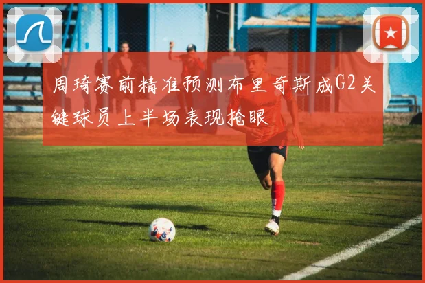 周琦赛前精准预测布里奇斯成G2关键球员上半场表现抢眼