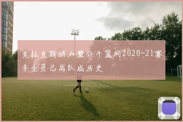 克拉克斯顿加盟公牛篮网2020-21赛季全员已离队成历史