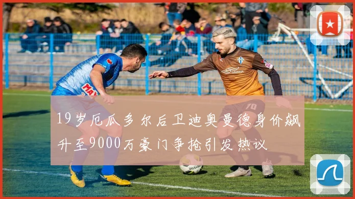 19岁厄瓜多尔后卫迪奥曼德身价飙升至9000万豪门争抢引发热议