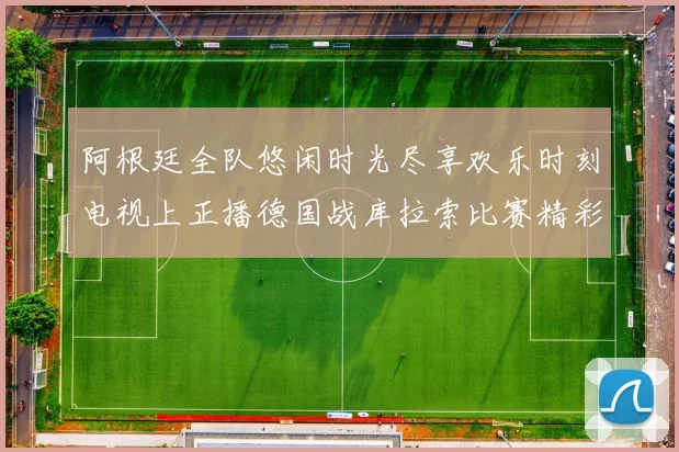 阿根廷全队悠闲时光尽享欢乐时刻电视上正播德国战库拉索比赛精彩瞬间