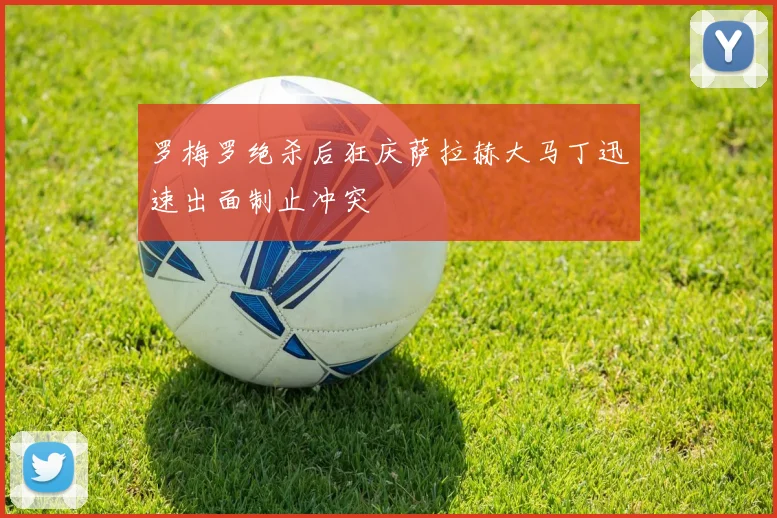 罗梅罗绝杀后狂庆萨拉赫大马丁迅速出面制止冲突